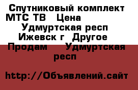 Спутниковый комплект МТС ТВ › Цена ­ 1500-7800 - Удмуртская респ., Ижевск г. Другое » Продам   . Удмуртская респ.